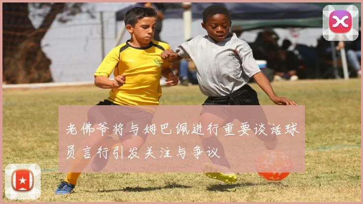 老佛爷将与姆巴佩进行重要谈话球员言行引发关注与争议