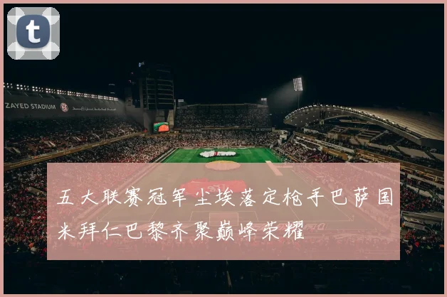 五大联赛冠军尘埃落定枪手巴萨国米拜仁巴黎齐聚巅峰荣耀