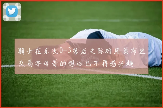 骑士在东决0-3落后之际对用莫布里交易字母哥的想法已不再感兴趣