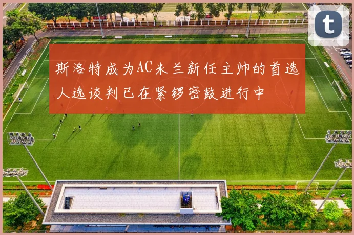 斯洛特成为AC米兰新任主帅的首选人选谈判已在紧锣密鼓进行中