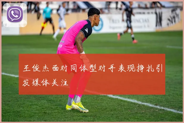 王俊杰面对同体型对手表现挣扎引发媒体关注