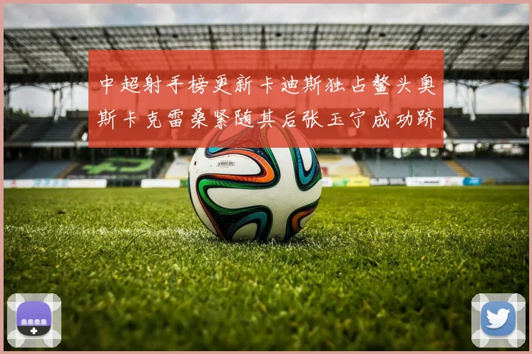 中超射手榜更新卡迪斯独占鳌头奥斯卡克雷桑紧随其后张玉宁成功跻身前十
