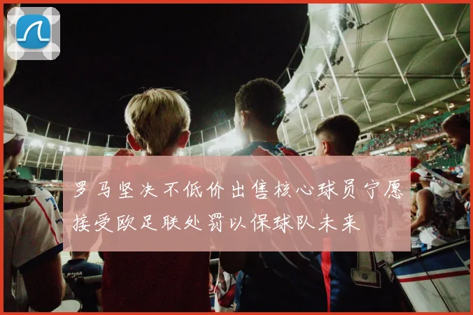 罗马坚决不低价出售核心球员宁愿接受欧足联处罚以保球队未来