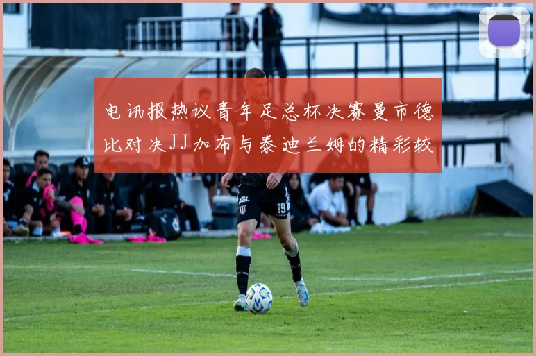 电讯报热议青年足总杯决赛曼市德比对决JJ加布与泰迪兰姆的精彩较量