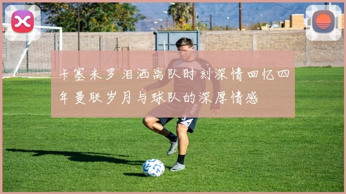 卡塞米罗泪洒离队时刻深情回忆四年曼联岁月与球队的深厚情感
