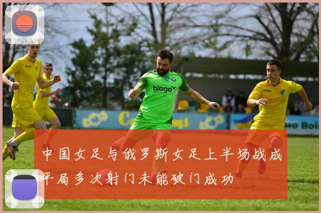 中国女足与俄罗斯女足上半场战成平局多次射门未能破门成功