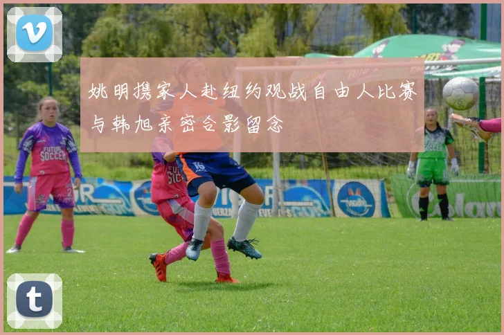 姚明携家人赴纽约观战自由人比赛与韩旭亲密合影留念
