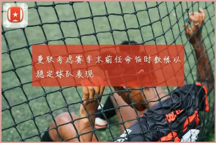 曼联考虑赛季末前任命临时教练以稳定球队表现