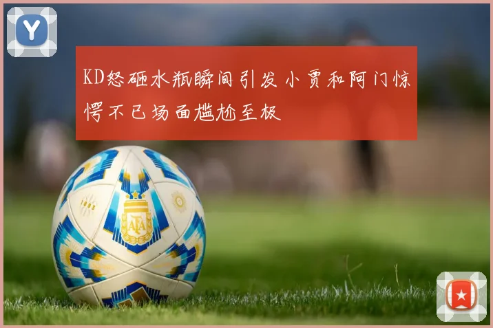 KD怒砸水瓶瞬间引发小贾和阿门惊愕不已场面尴尬至极