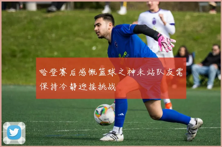 哈登赛后感慨篮球之神未站队友需保持冷静迎接挑战
