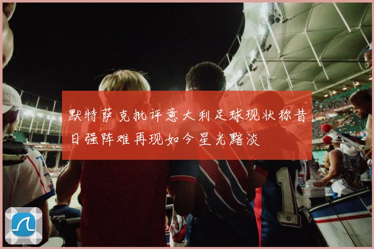默特萨克批评意大利足球现状称昔日强阵难再现如今星光黯淡