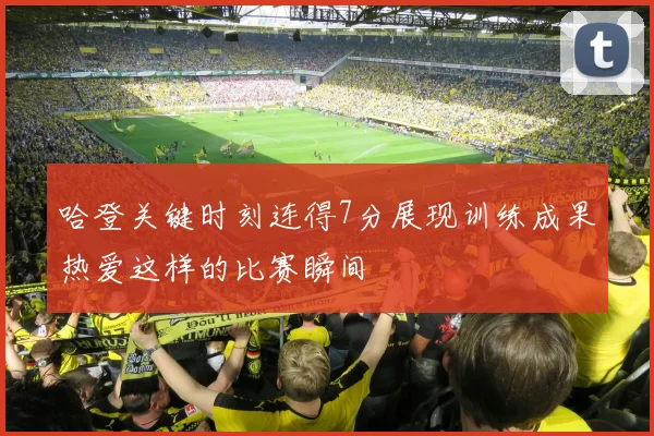 哈登关键时刻连得7分展现训练成果热爱这样的比赛瞬间