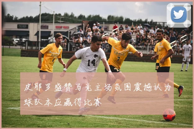 皮耶罗盛赞马竞主场氛围震撼认为球队本应赢得比赛