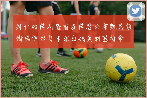 拜仁对阵科隆首发阵容公布凯恩领衔诺伊尔与卡尔出战奥利塞待命